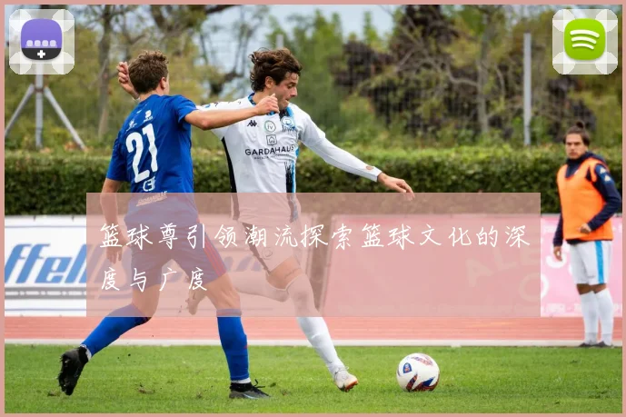 篮球尊引领潮流探索篮球文化的深度与广度