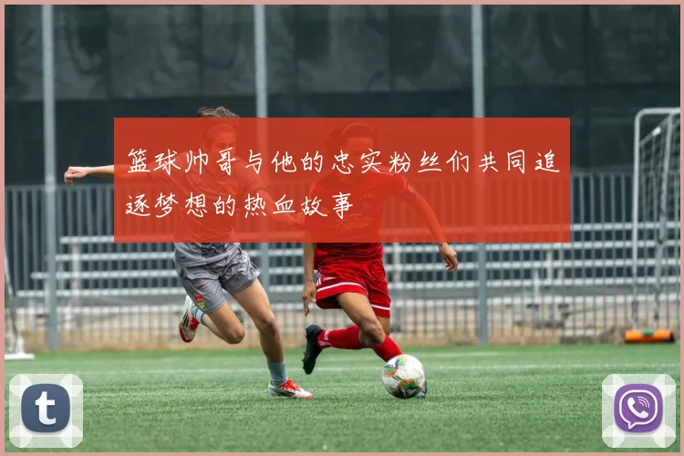 篮球帅哥与他的忠实粉丝们共同追逐梦想的热血故事